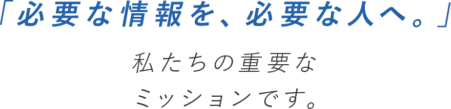 必要な情報を必要な人へ。私たちの重要なミッションです。